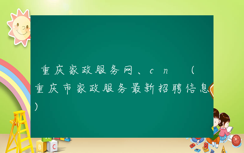 重庆家政服务网、cn (重庆市家政服务最新招聘信息)